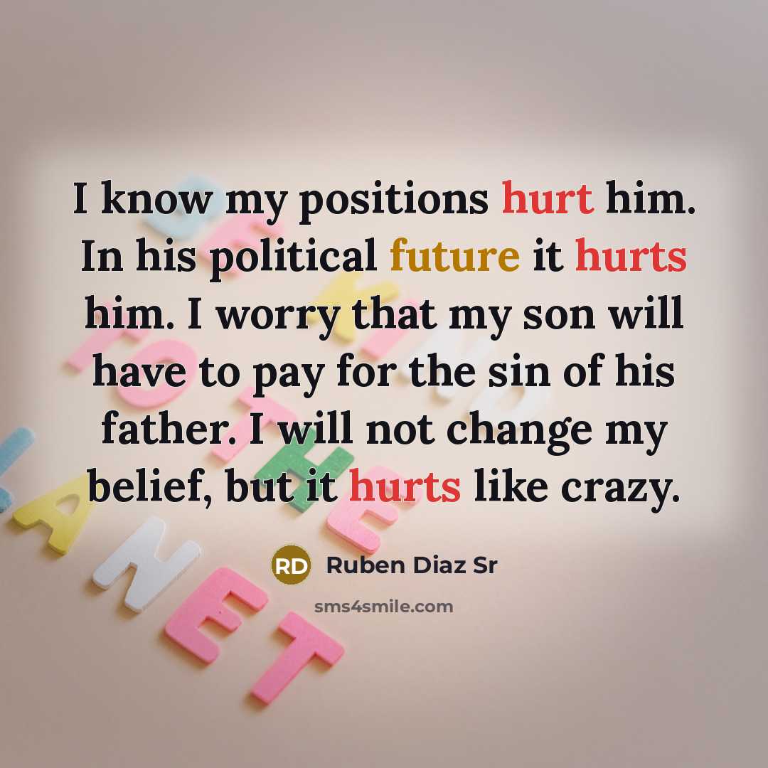 “I know my positions hurt him. In his political future it hurts him. I worry that my son will have to pay for the sin of his father. I will not change my belief, but it hurts like crazy.” quote by Ruben Diaz Sr