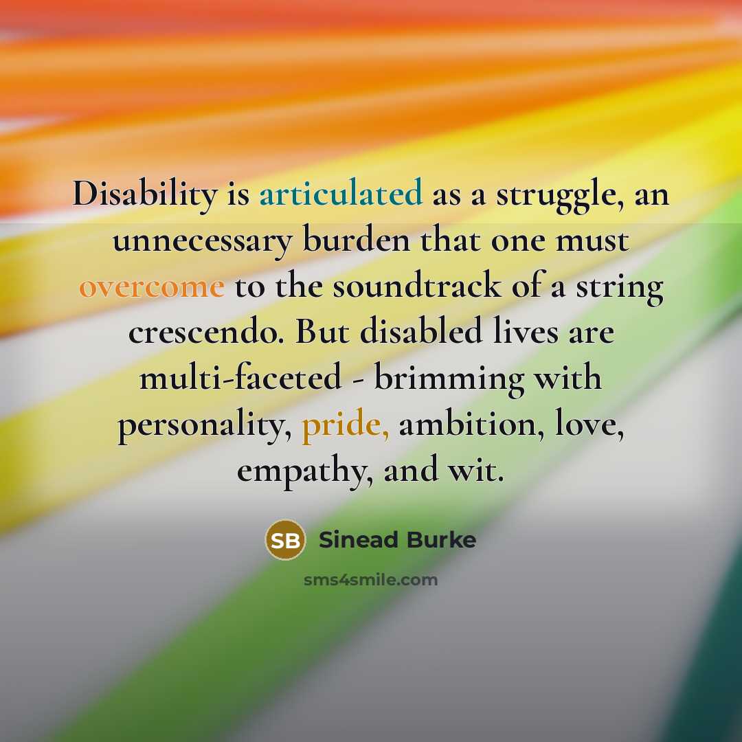 “Disability is articulated as a struggle, an unnecessary burden that one must overcome to the soundtrack of a string crescendo. But disabled lives are multi-faceted - brimming with personality, pride, ambition, love, empathy, and wit.” quote by Sinead Burke