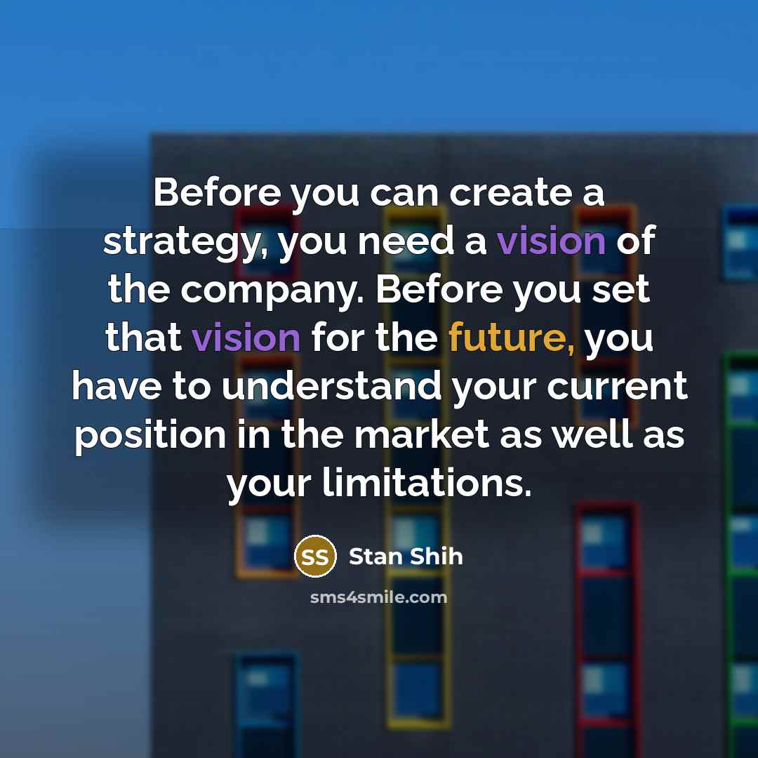 “Before you can create a strategy, you need a vision of the company. Before you set that vision for the future, you have to understand your current position in the market as well as your limitations.” quote by Stan Shih