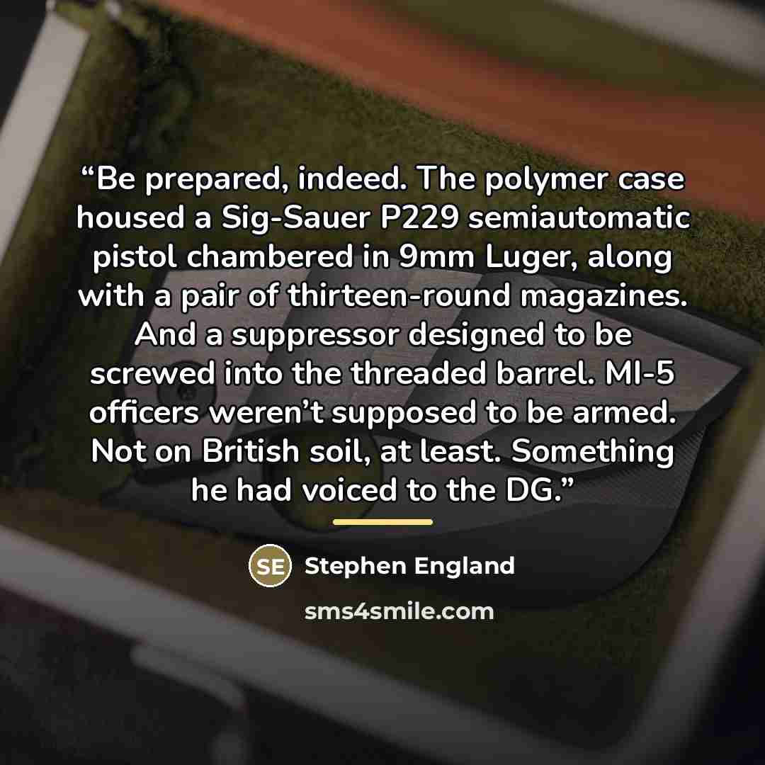 “Be prepared, indeed. The polymer case housed a Sig-Sauer P229 semiautomatic pistol chambered in 9mm Luger, along with a pair of thirteen-round magazines. And a suppressor designed to be screwed into the threaded barrel. MI-5 officers weren’t supposed to be armed. Not on British soil, at least…” quote by Stephen England