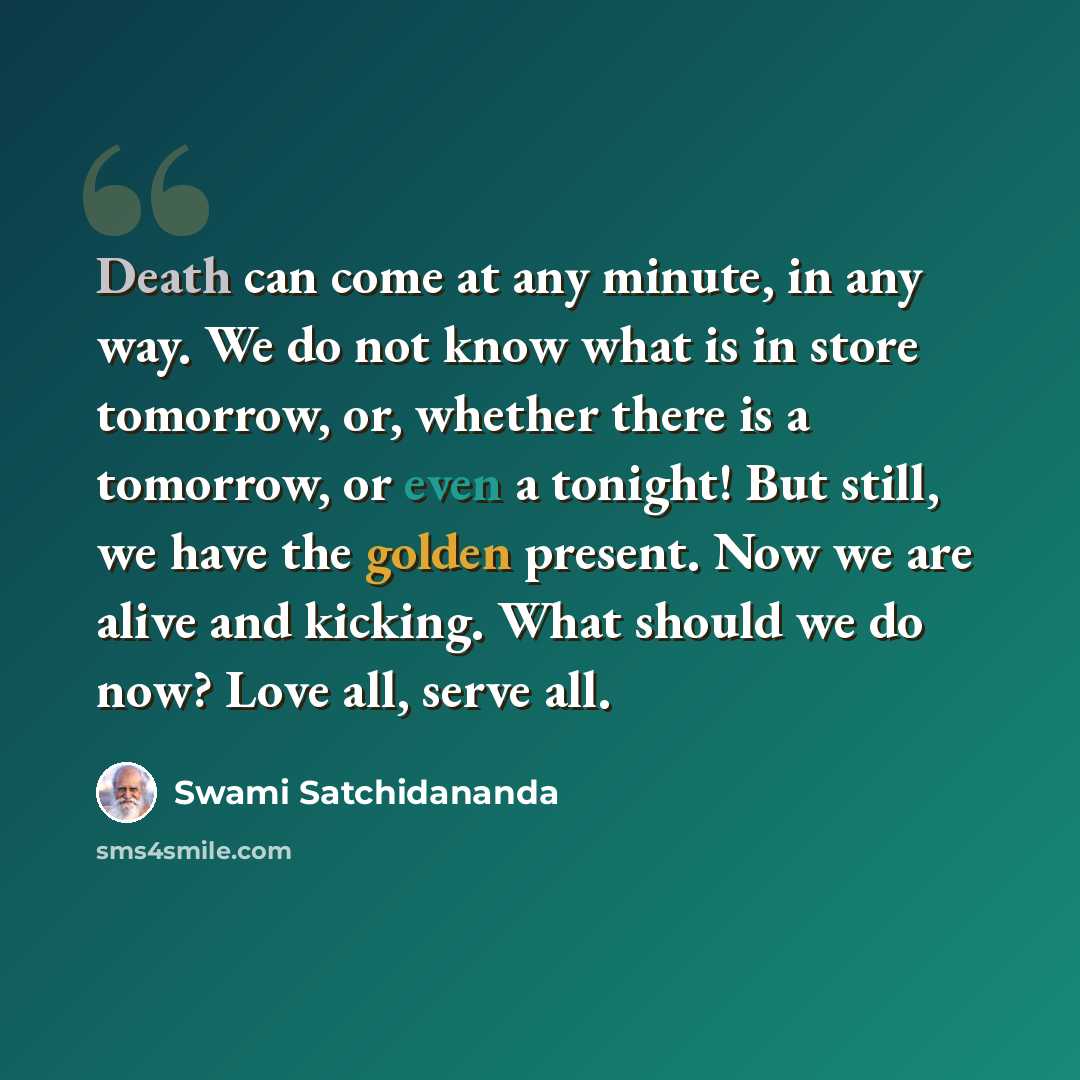 “Death can come at any minute, in any way. We do not know what is in store tomorrow, or, whether there is a tomorrow, or even a tonight! But still, we have the golden present. Now we are alive and kicking. What should we do now? Love all, serve all.” quote by Swami Satchidananda