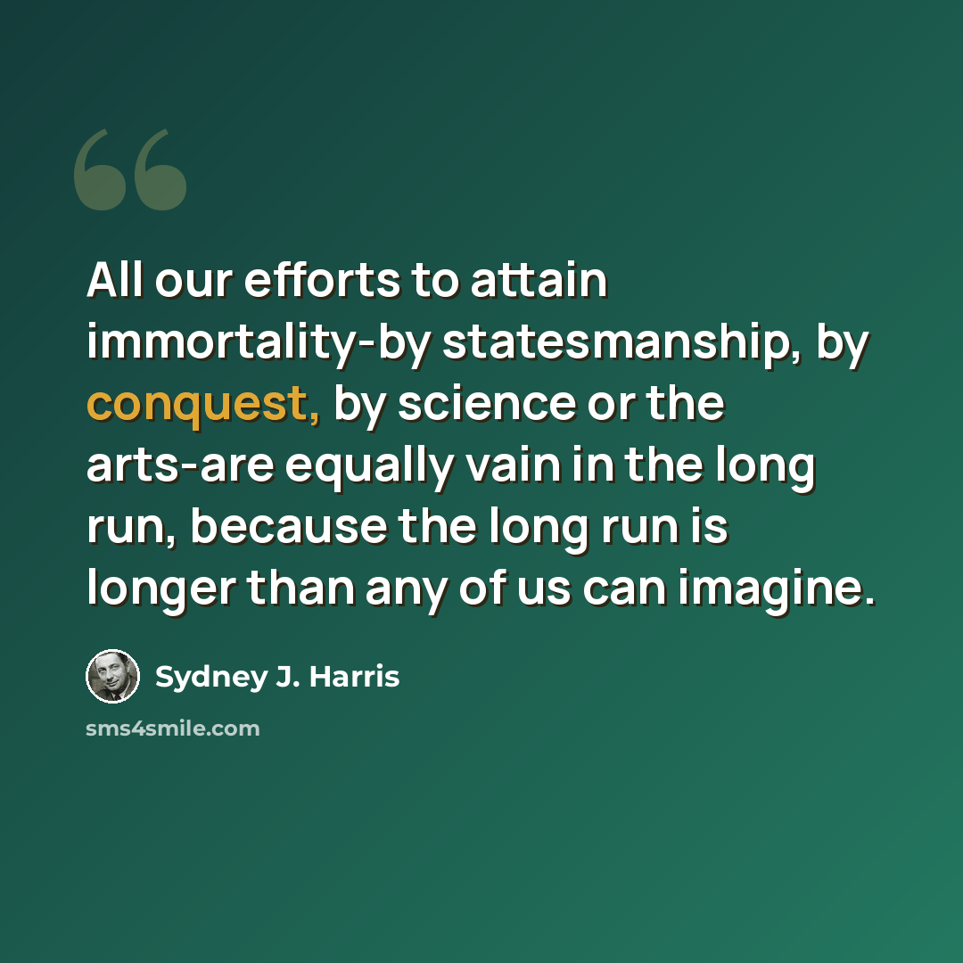 “All our efforts to attain immortality-by statesmanship, by conquest, by science or the arts-are equally vain in the long run, because the long run is longer than any of us can imagine.” quote by Sydney J. Harris