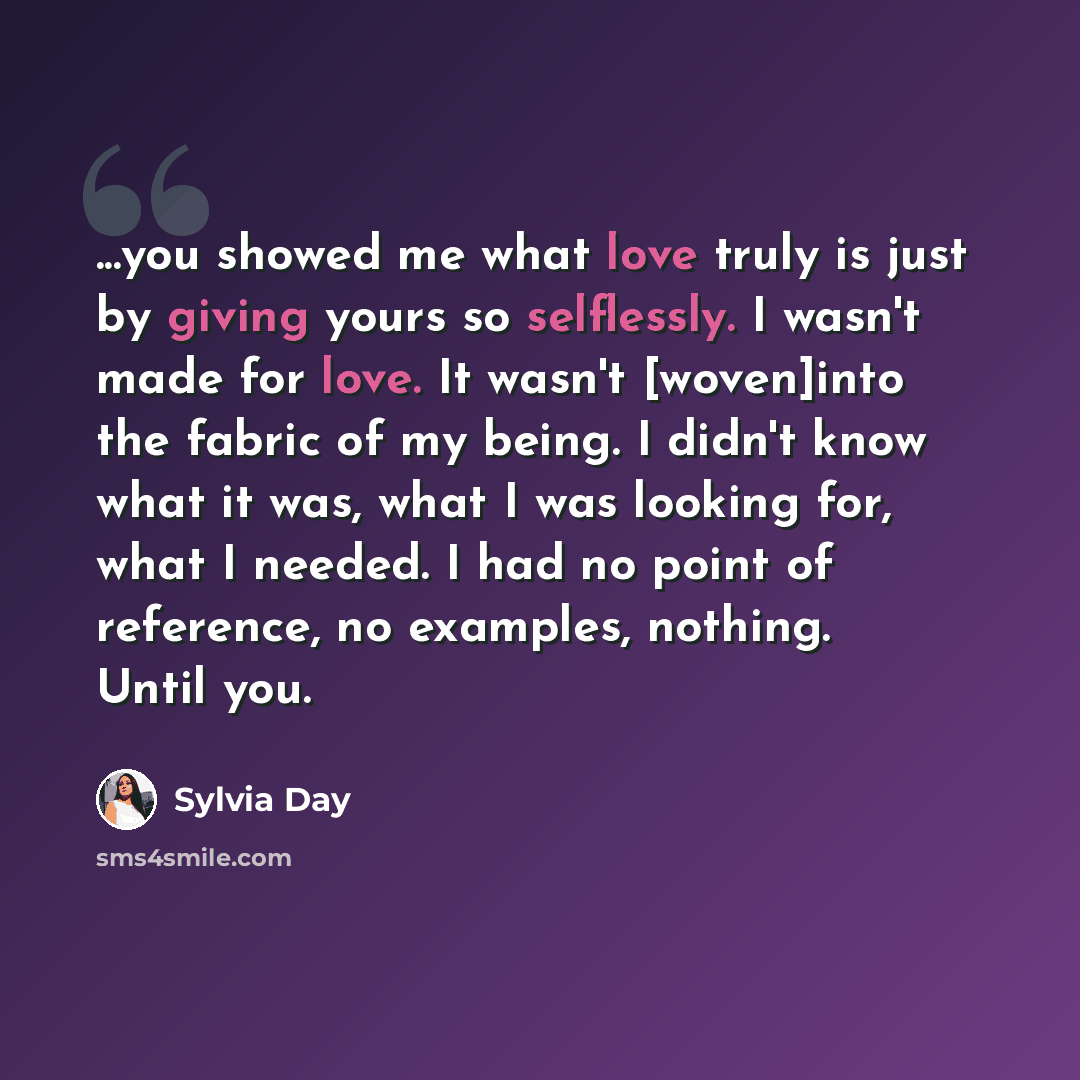 “...you showed me what love truly is just by giving yours so selflessly. I wasn't made for love. It wasn't [woven]into the fabric of my being. I didn't know what it was, what I was looking for, what I needed. I had no point of reference, no examples, nothing. Until you.” quote by Sylvia Day