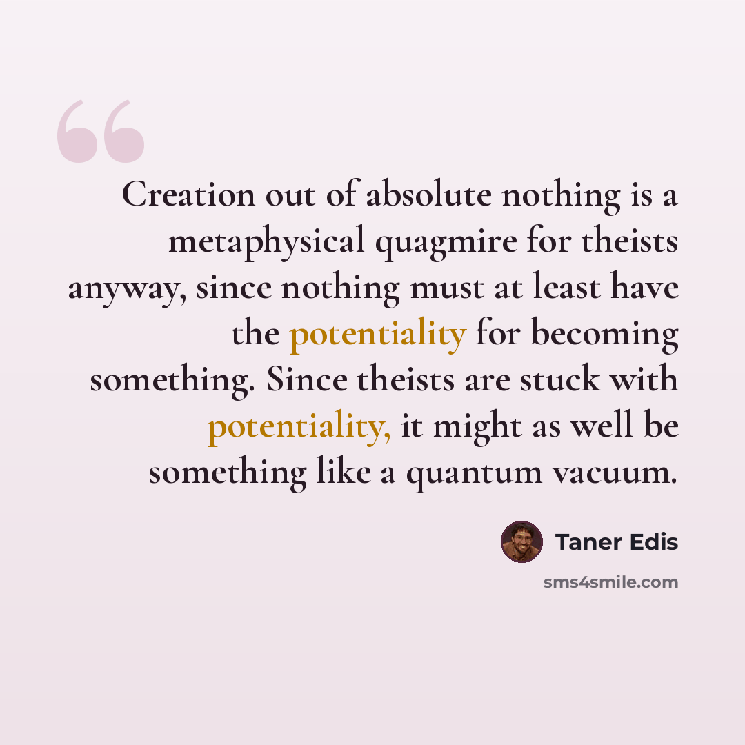 “Creation out of absolute nothing is a metaphysical quagmire for theists anyway, since nothing must at least have the potentiality for becoming something. Since theists are stuck with potentiality, it might as well be something like a quantum vacuum.” quote by Taner Edis