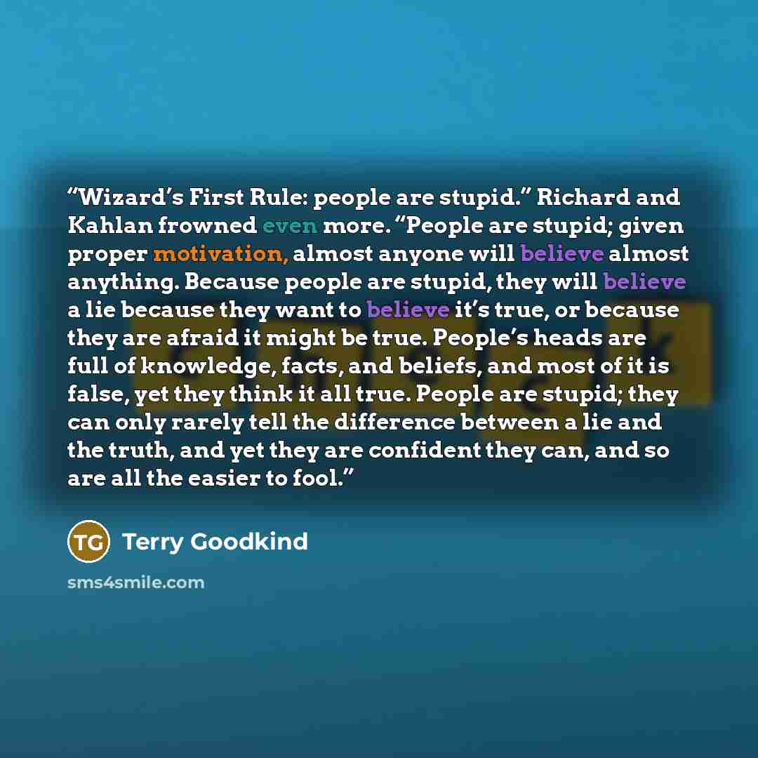 “Wizard’s First Rule: people are stupid.” Richard and Kahlan frowned even more. “People are stupid; given proper motivation, almost anyone will believe almost anything. Because people are stupid, they will believe a lie because they want to believe it’s true, or because they are afraid it might be…” quote by Terry Goodkind