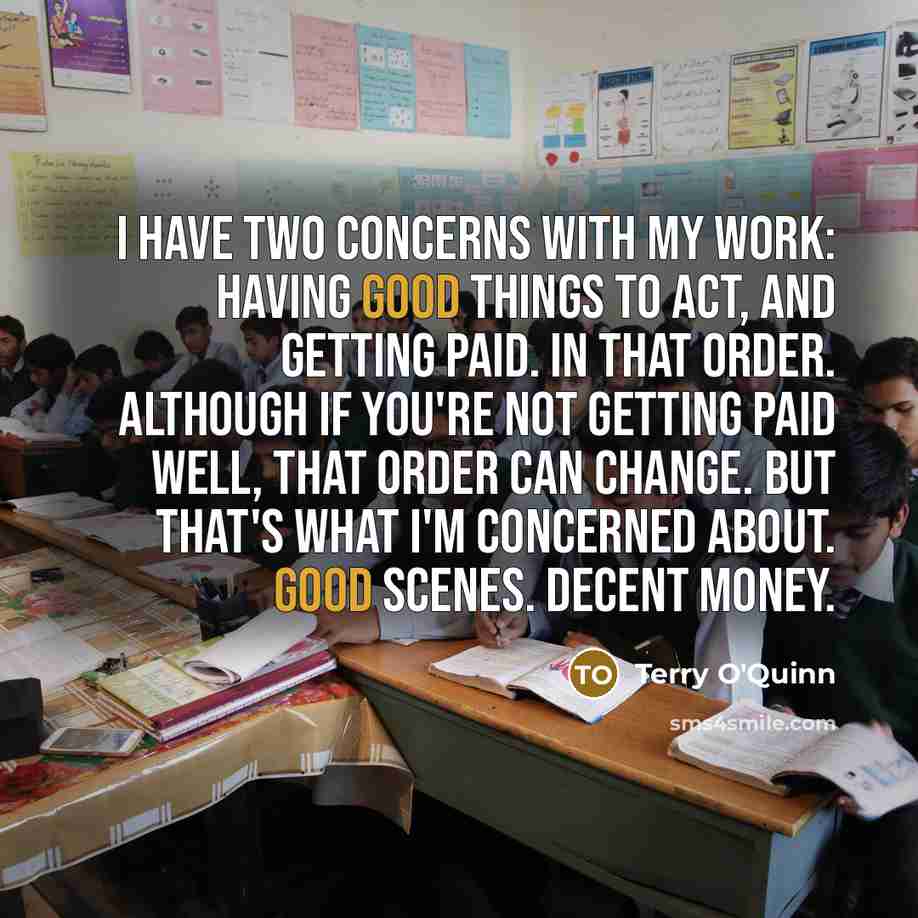 “I have two concerns with my work: having good things to act, and getting paid. In that order. Although if you're not getting paid well, that order can change. But that's what I'm concerned about. Good scenes. Decent money.” quote by Terry O'Quinn