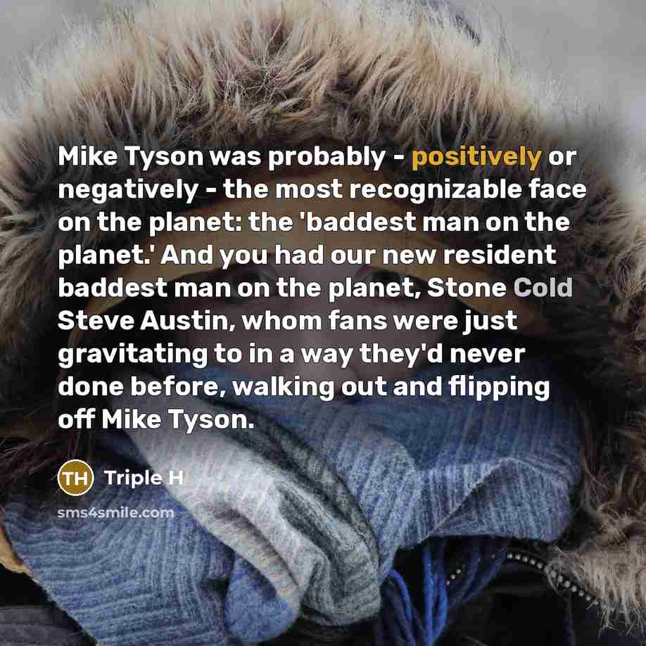 “Mike Tyson was probably - positively or negatively - the most recognizable face on the planet: the 'baddest man on the planet.' And you had our new resident baddest man on the planet, Stone Cold Steve Austin, whom fans were just gravitating to in a way they'd never done before, walking out and…” quote by Triple H