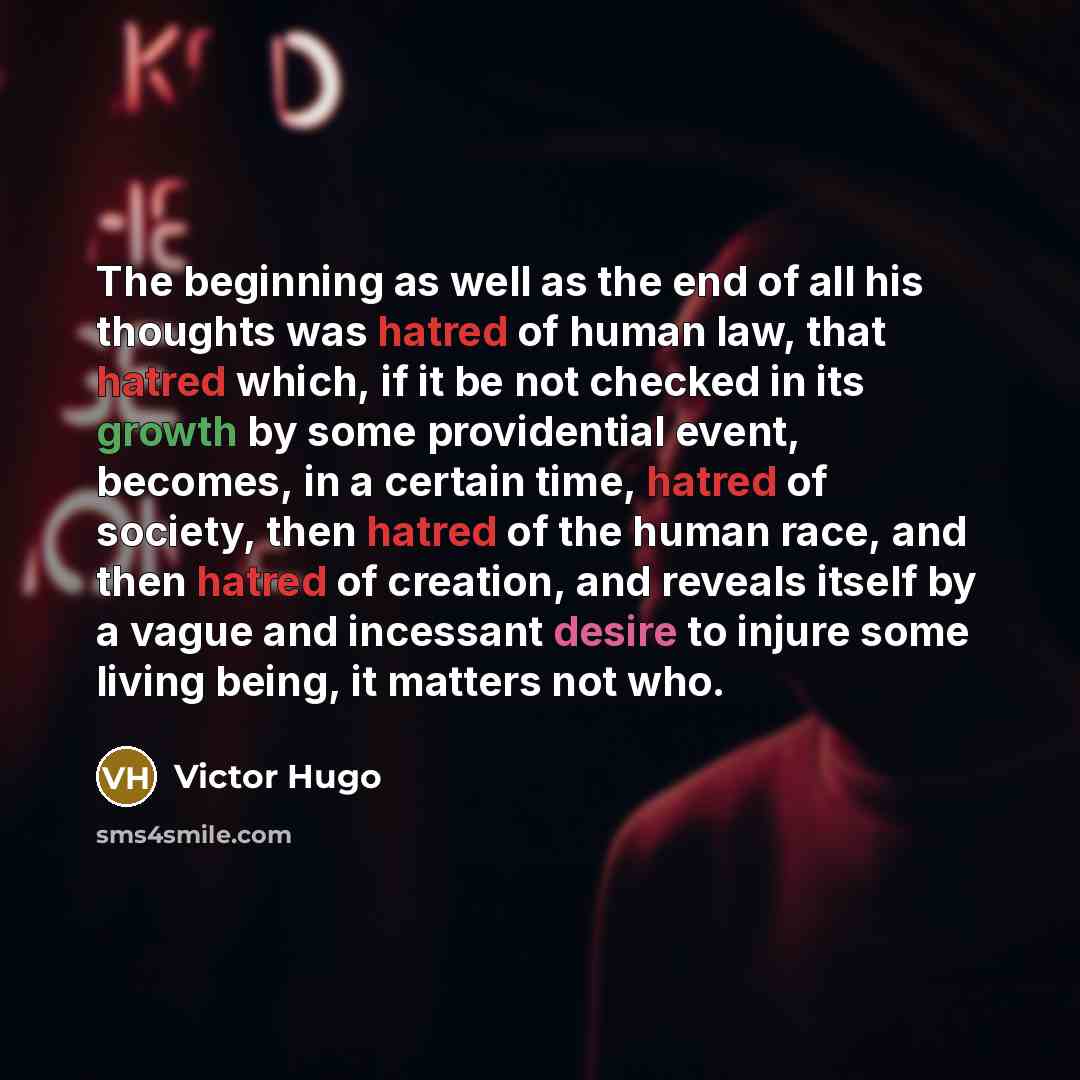 “The beginning as well as the end of all his thoughts was hatred of human law, that hatred which, if it be not checked in its growth by some providential event, becomes, in a certain time, hatred of society, then hatred of the human race, and then hatred of creation, and reveals itself by a vague…” quote by Victor Hugo