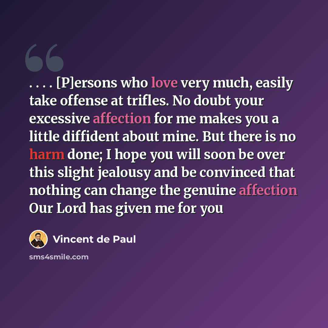 “. . . . [P]ersons who love very much, easily take offense at trifles. No doubt your excessive affection for me makes you a little diffident about mine. But there is no harm done; I hope you will soon be over this slight jealousy and be convinced that nothing can change the genuine affection Our…” quote by Vincent de Paul