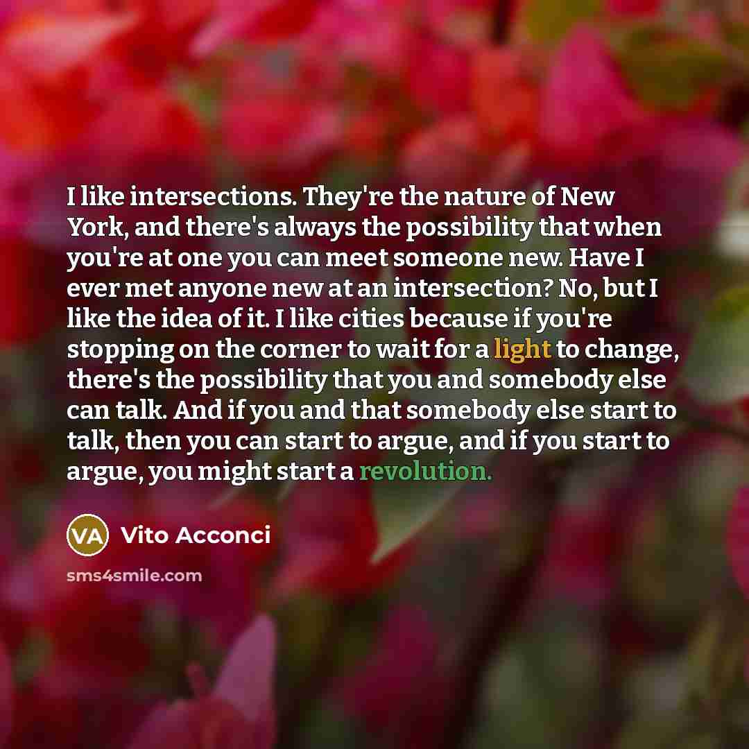 “I like intersections. They're the nature of New York, and there's always the possibility that when you're at one you can meet someone new. Have I ever met anyone new at an intersection? No, but I like the idea of it. I like cities because if you're stopping on the corner to wait for a light to…” quote by Vito Acconci