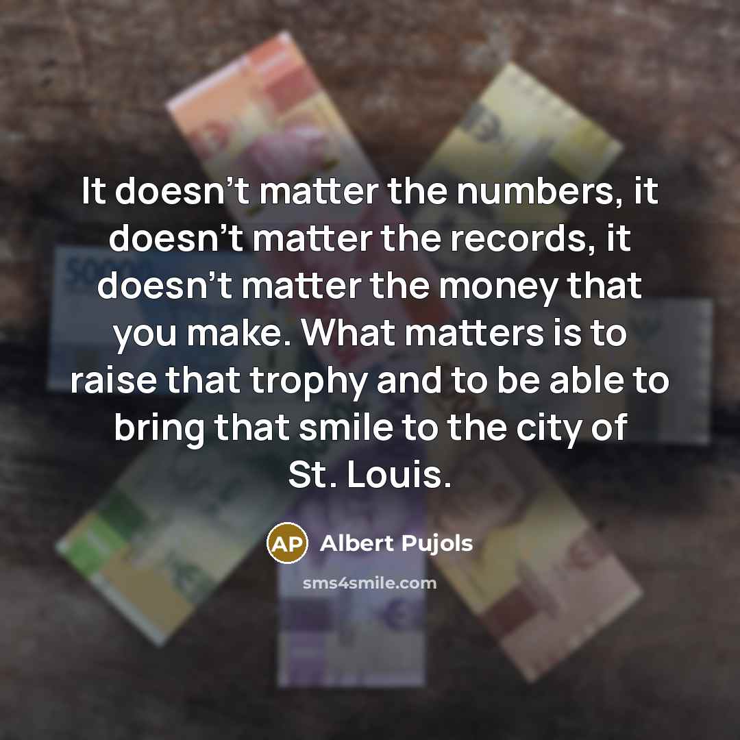 “It doesn't matter the numbers, it doesn't matter the records, it doesn't matter the money that you make. What matters is to raise that trophy and to be able to bring that smile to the city of St. Louis.” quote by Albert Pujols