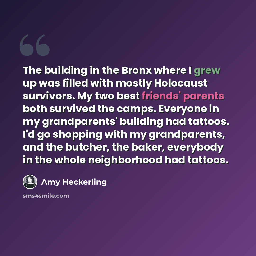 “The building in the Bronx where I grew up was filled with mostly Holocaust survivors. My two best friends' parents both survived the camps. Everyone in my grandparents' building had tattoos. I'd go shopping with my grandparents, and the butcher, the baker, everybody in the whole neighborhood had…” quote by Amy Heckerling