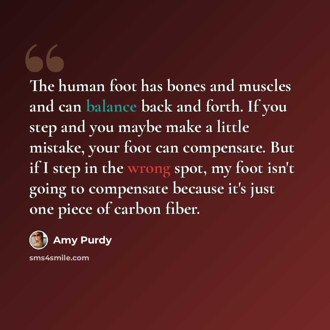 “The human foot has bones and muscles and can balance back and forth. If you step and you maybe make a little mistake, your foot can compensate. But if I step in the wrong spot, my foot isn't going to compensate because it's just one piece of carbon fiber.” quote by Amy Purdy