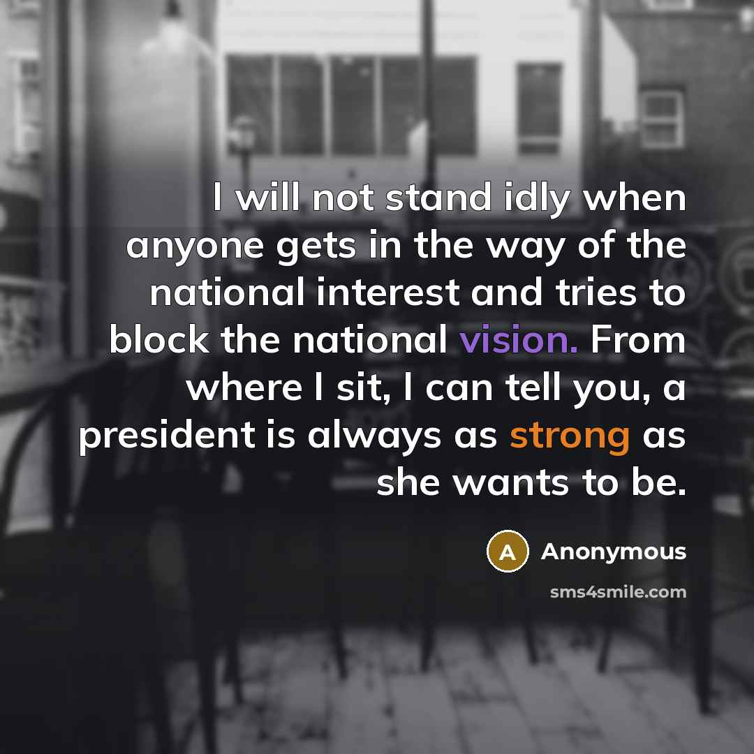 “I will not stand idly when anyone gets in the way of the national interest and tries to block the national vision. From where I sit, I can tell you, a president is always as strong as she wants to be.” quote by Anonymous
