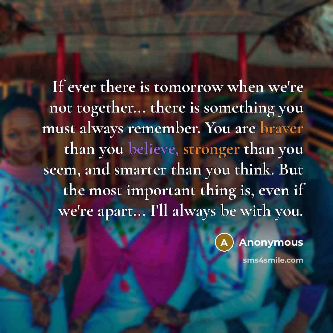 “If ever there is tomorrow when we're not together... there is something you must always remember. You are braver than you believe, stronger than you seem, and smarter than you think. But the most important thing is, even if we're apart... I'll always be with you.” quote by Anonymous