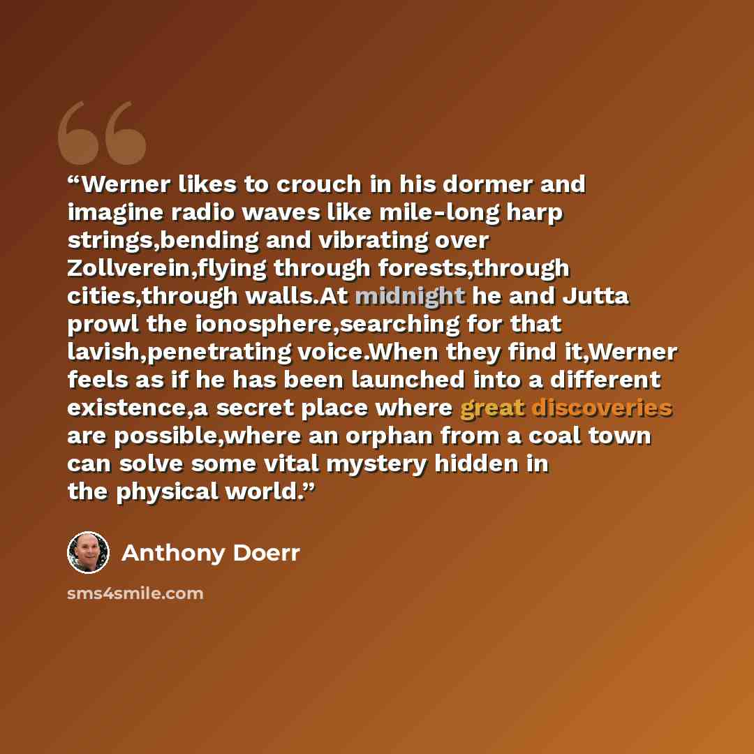 “Werner likes to crouch in his dormer and imagine radio waves like mile-long harp strings,bending and vibrating over Zollverein,flying through forests,through cities,through walls.At midnight he and Jutta prowl the ionosphere,searching for that lavish,penetrating voice.When they find it,Werner…” quote by Anthony Doerr