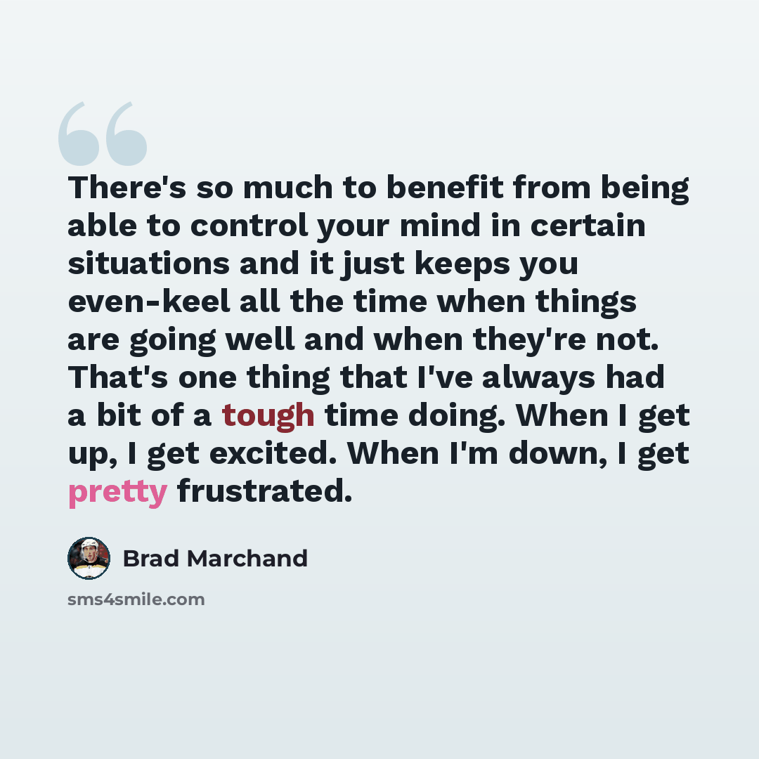 “There's so much to benefit from being able to control your mind in certain situations and it just keeps you even-keel all the time when things are going well and when they're not. That's one thing that I've always had a bit of a tough time doing. When I get up, I get excited. When I'm down, I get…” quote by Brad Marchand