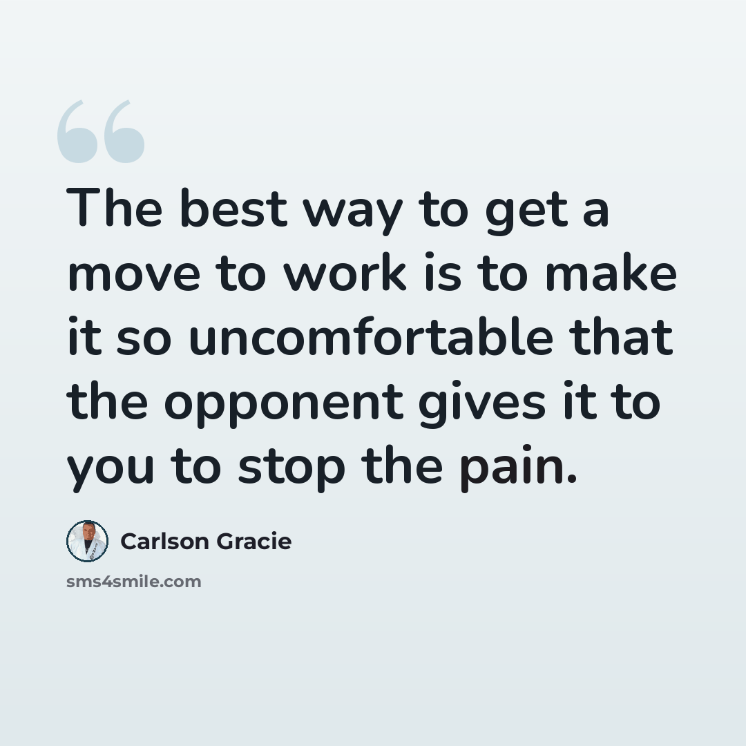 “The best way to get a move to work is to make it so uncomfortable that the opponent gives it to you to stop the pain.” quote by Carlson Gracie