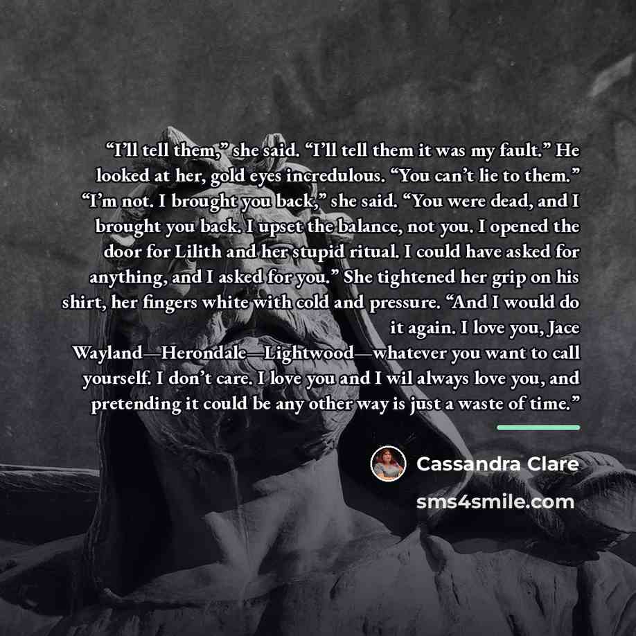 “I’ll tell them,” she said. “I’ll tell them it was my fault.” He looked at her, gold eyes incredulous. “You can’t lie to them.” “I’m not. I brought you back,” she said. “You were dead, and I brought you back. I upset the balance, not you. I opened the door for Lilith and her stupid ritual. I could…” quote by Cassandra Clare