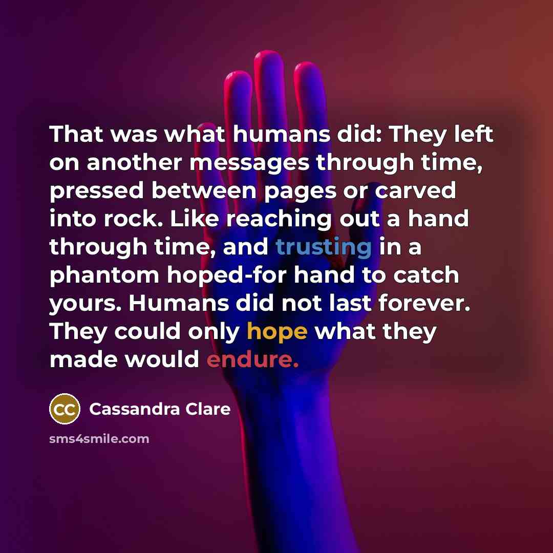 “That was what humans did: They left on another messages through time, pressed between pages or carved into rock. Like reaching out a hand through time, and trusting in a phantom hoped-for hand to catch yours. Humans did not last forever. They could only hope what they made would endure.” quote by Cassandra Clare