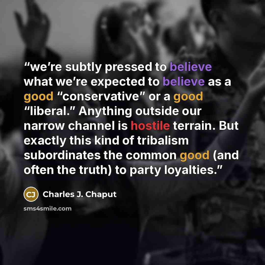 “we’re subtly pressed to believe what we’re expected to believe as a good “conservative” or a good “liberal.” Anything outside our narrow channel is hostile terrain. But exactly this kind of tribalism subordinates the common good (and often the truth) to party loyalties.” quote by Charles J. Chaput