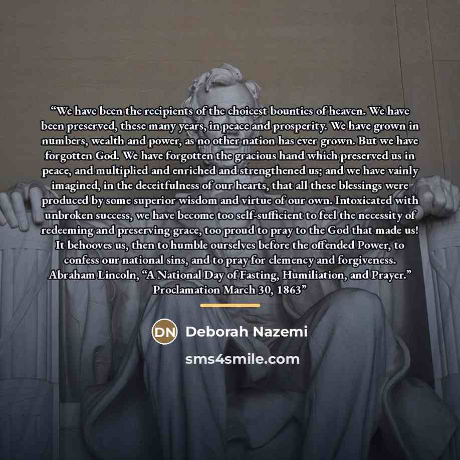 “We have been the recipients of the choicest bounties of heaven. We have been preserved, these many years, in peace and prosperity. We have grown in numbers, wealth and power, as no other nation has ever grown. But we have forgotten God. We have forgotten the gracious hand which preserved us in…” quote by Deborah Nazemi