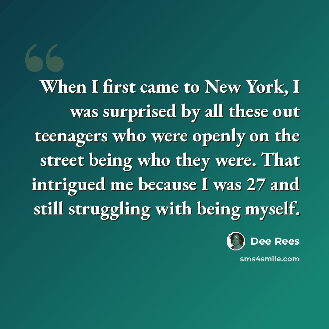 “When I first came to New York, I was surprised by all these out teenagers who were openly on the street being who they were. That intrigued me because I was 27 and still struggling with being myself.” quote by Dee Rees