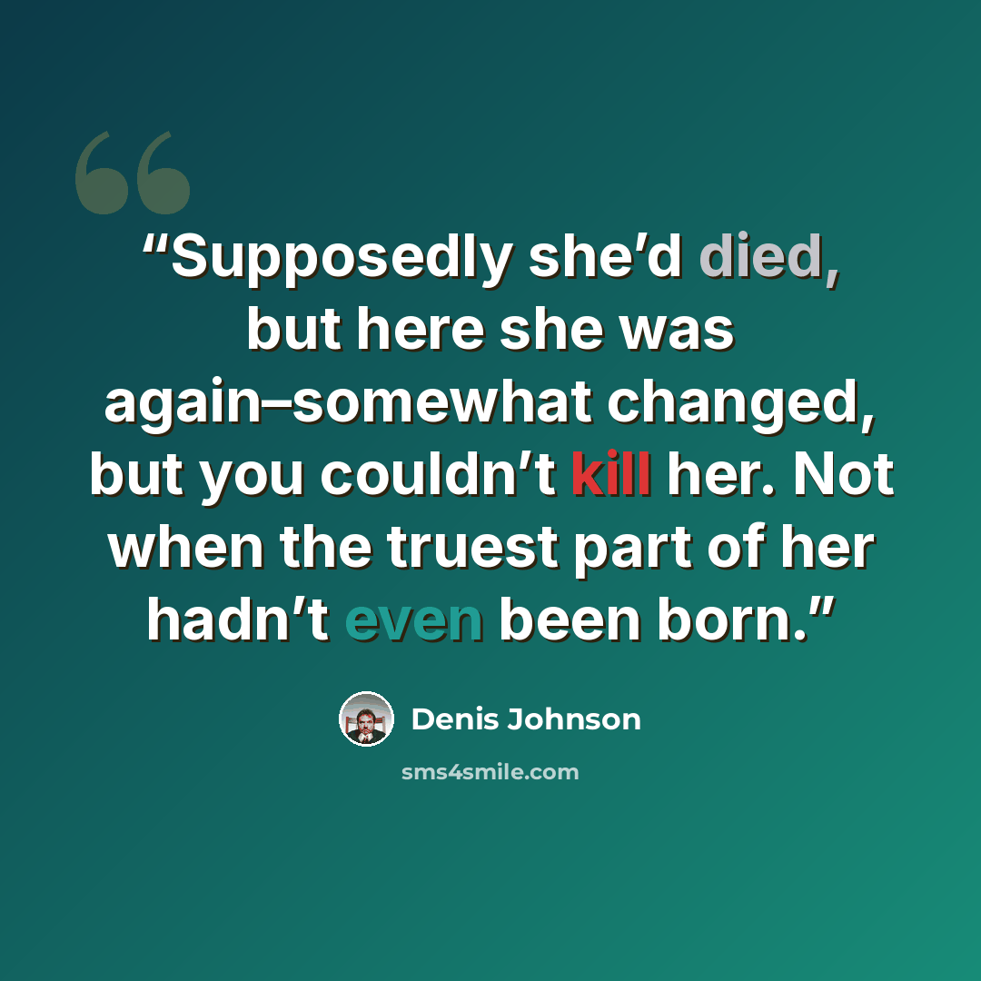 “Supposedly she’d died, but here she was again–somewhat changed, but you couldn’t kill her. Not when the truest part of her hadn’t even been born.” quote by Denis Johnson
