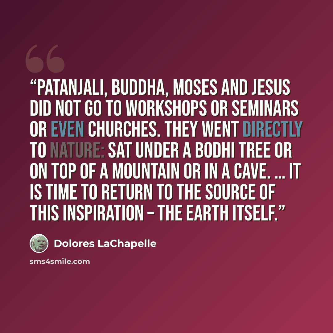 “Patanjali, Buddha, Moses and Jesus did not go to workshops or seminars or even churches. They went directly to nature: sat under a Bodhi tree or on top of a mountain or in a cave. … It is time to return to the source of this inspiration – the earth itself.” quote by Dolores Lachapelle