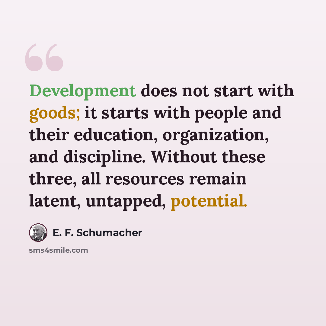 “Development does not start with goods; it starts with people and their education, organization, and discipline. Without these three, all resources remain latent, untapped, potential.” quote by E. F. Schumacher