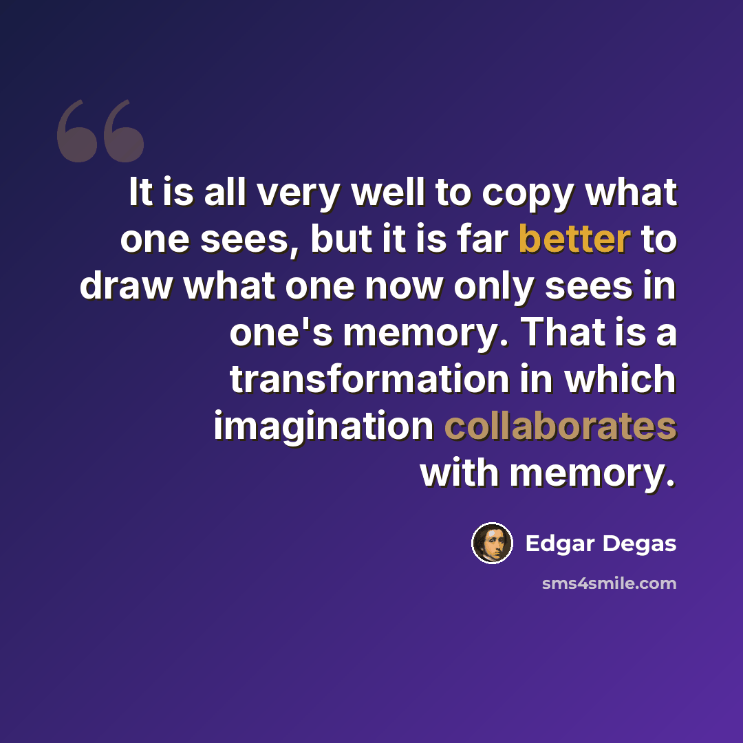 “It is all very well to copy what one sees, but it is far better to draw what one now only sees in one's memory. That is a transformation in which imagination collaborates with memory.” quote by Edgar Degas