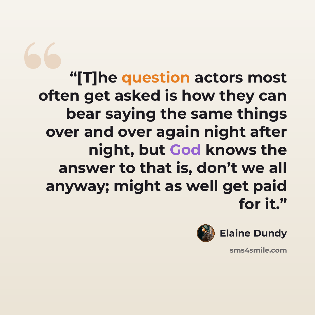 “[T]he question actors most often get asked is how they can bear saying the same things over and over again night after night, but God knows the answer to that is, don’t we all anyway; might as well get paid for it.” quote by Elaine Dundy