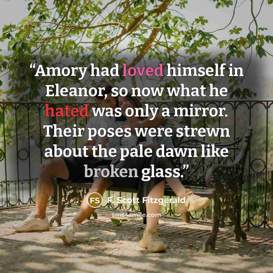 “Amory had loved himself in Eleanor, so now what he hated was only a mirror. Their poses were strewn about the pale dawn like broken glass.” quote by F. Scott Fitzgerald