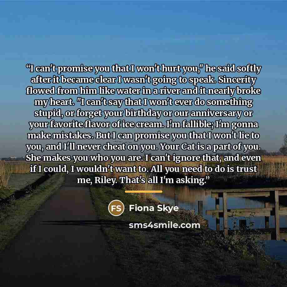 “I can't promise you that I won't hurt you," he said softly after it became clear I wasn't going to speak. Sincerity flowed from him like water in a river and it nearly broke my heart. "I can't say that I won't ever do something stupid, or forget your birthday or our anniversary or your favorite…” quote by Fiona Skye