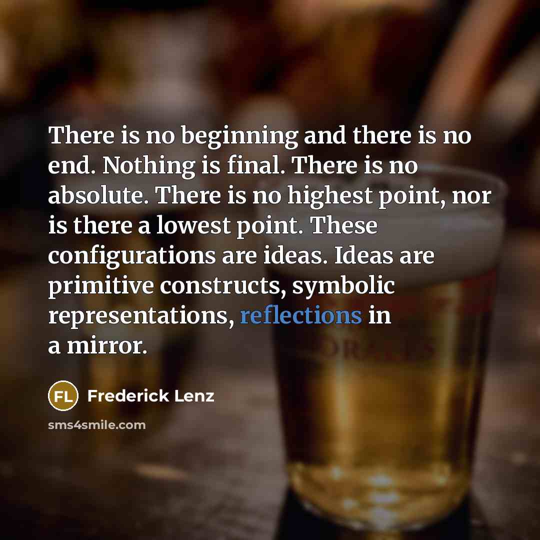 “There is no beginning and there is no end. Nothing is final. There is no absolute. There is no highest point, nor is there a lowest point. These configurations are ideas. Ideas are primitive constructs, symbolic representations, reflections in a mirror.” quote by Frederick Lenz