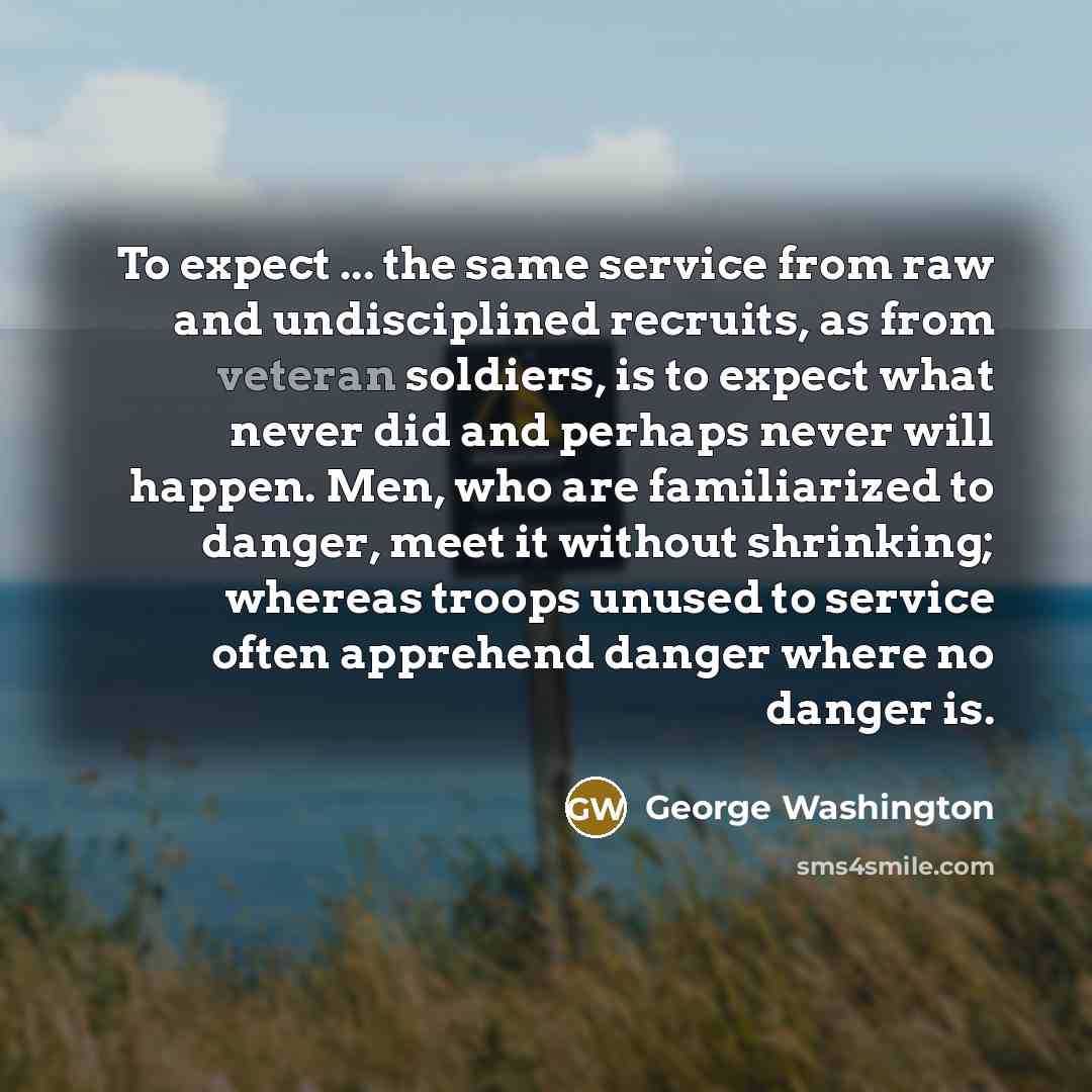 “To expect ... the same service from raw and undisciplined recruits, as from veteran soldiers, is to expect what never did and perhaps never will happen. Men, who are familiarized to danger, meet it without shrinking; whereas troops unused to service often apprehend danger where no danger is.” quote by George Washington