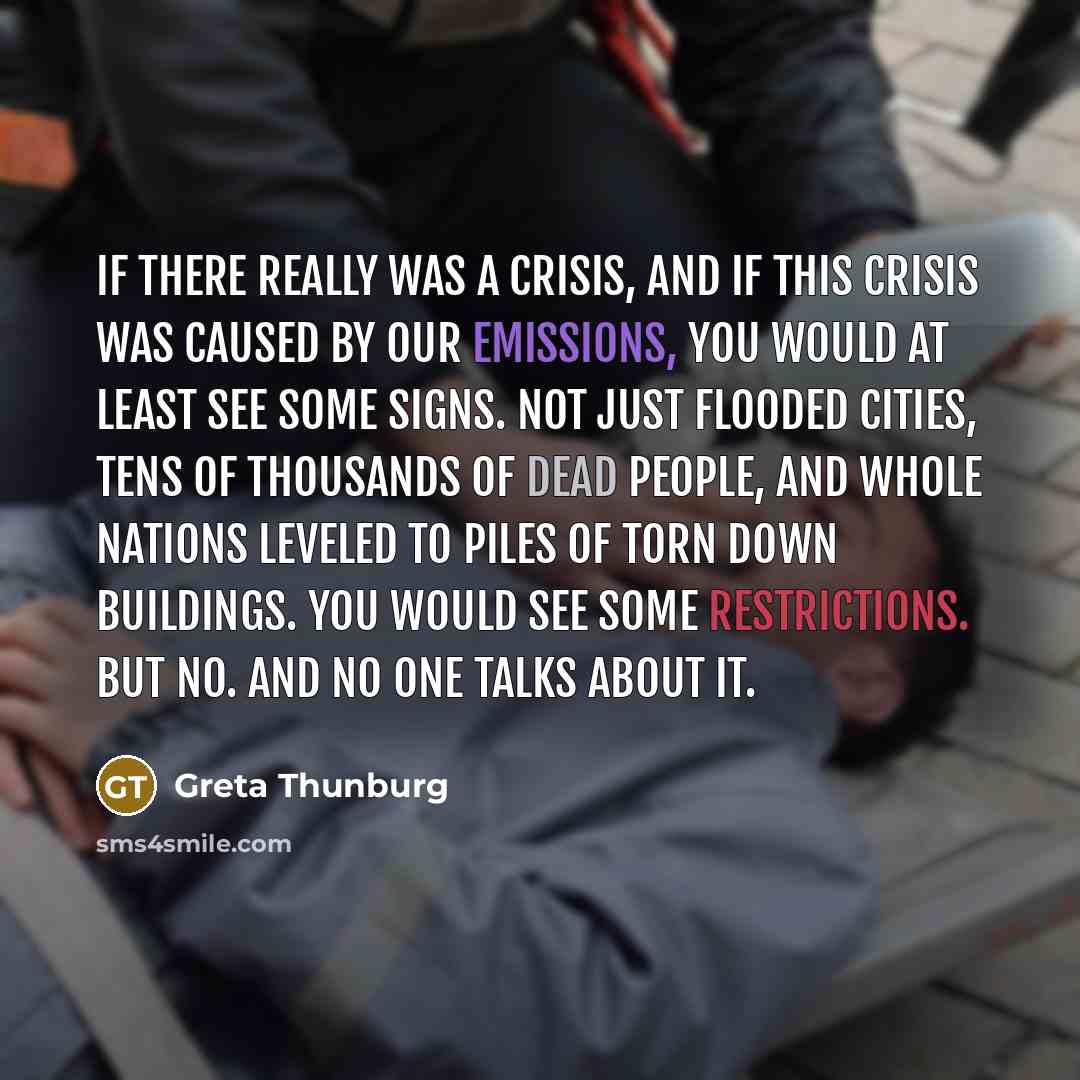 “If there really was a crisis, and if this crisis was caused by our emissions, you would at least see some signs. Not just flooded cities, tens of thousands of dead people, and whole nations leveled to piles of torn down buildings. You would see some restrictions. But no. And no one talks about it.” quote by Greta Thunburg