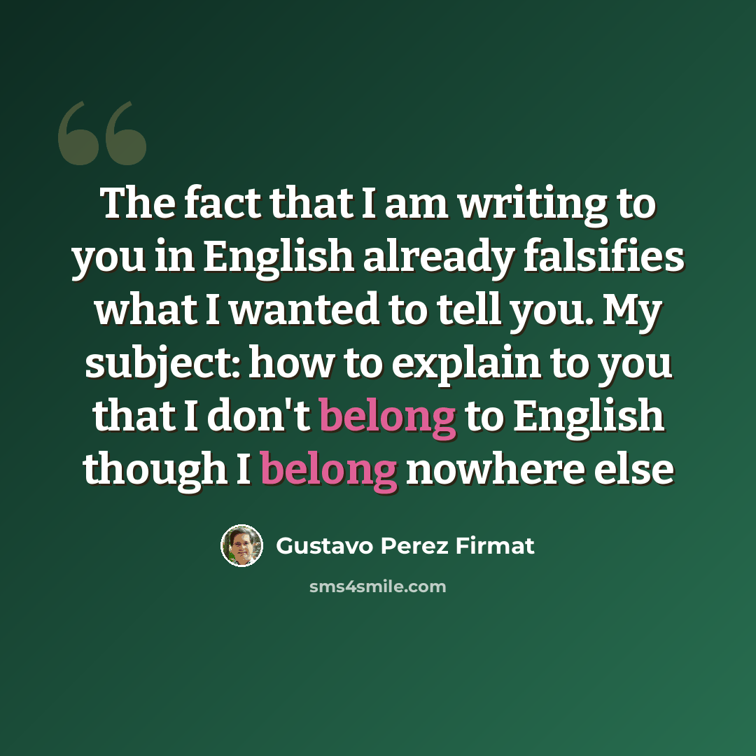 “The fact that I am writing to you in English already falsifies what I wanted to tell you. My subject: how to explain to you that I don't belong to English though I belong nowhere else” quote by Gustavo Perez Firmat