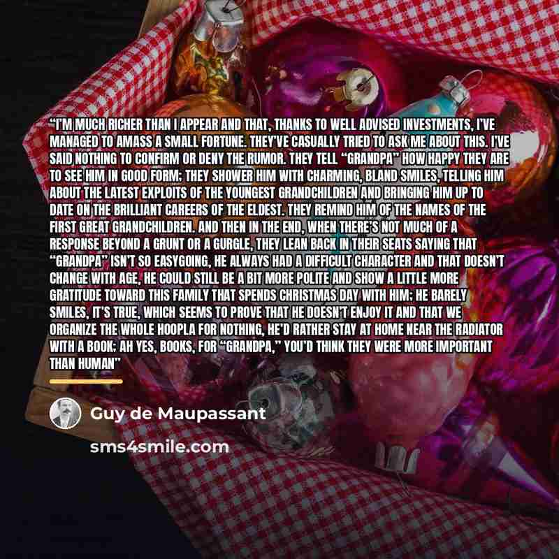 “I’m much richer than I appear and that, thanks to well advised investments, I’ve managed to amass a small fortune. They’ve casually tried to ask me about this. I’ve said nothing to confirm or deny the rumor. They tell “Grandpa” how happy they are to see him in good form; they shower him with…” quote by Guy de Maupassant