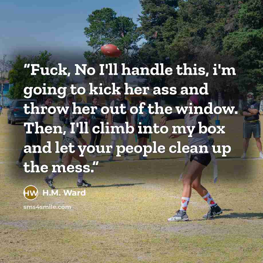 “Fuck, No I'll handle this, i'm going to kick her ass and throw her out of the window. Then, I'll climb into my box and let your people clean up the mess.” quote by H.M. Ward