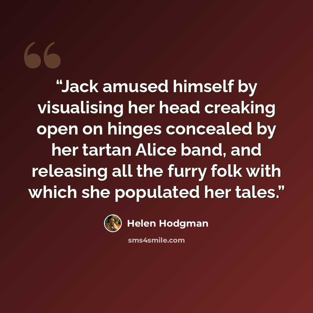 “Jack amused himself by visualising her head creaking open on hinges concealed by her tartan Alice band, and releasing all the furry folk with which she populated her tales.” quote by Helen Hodgman