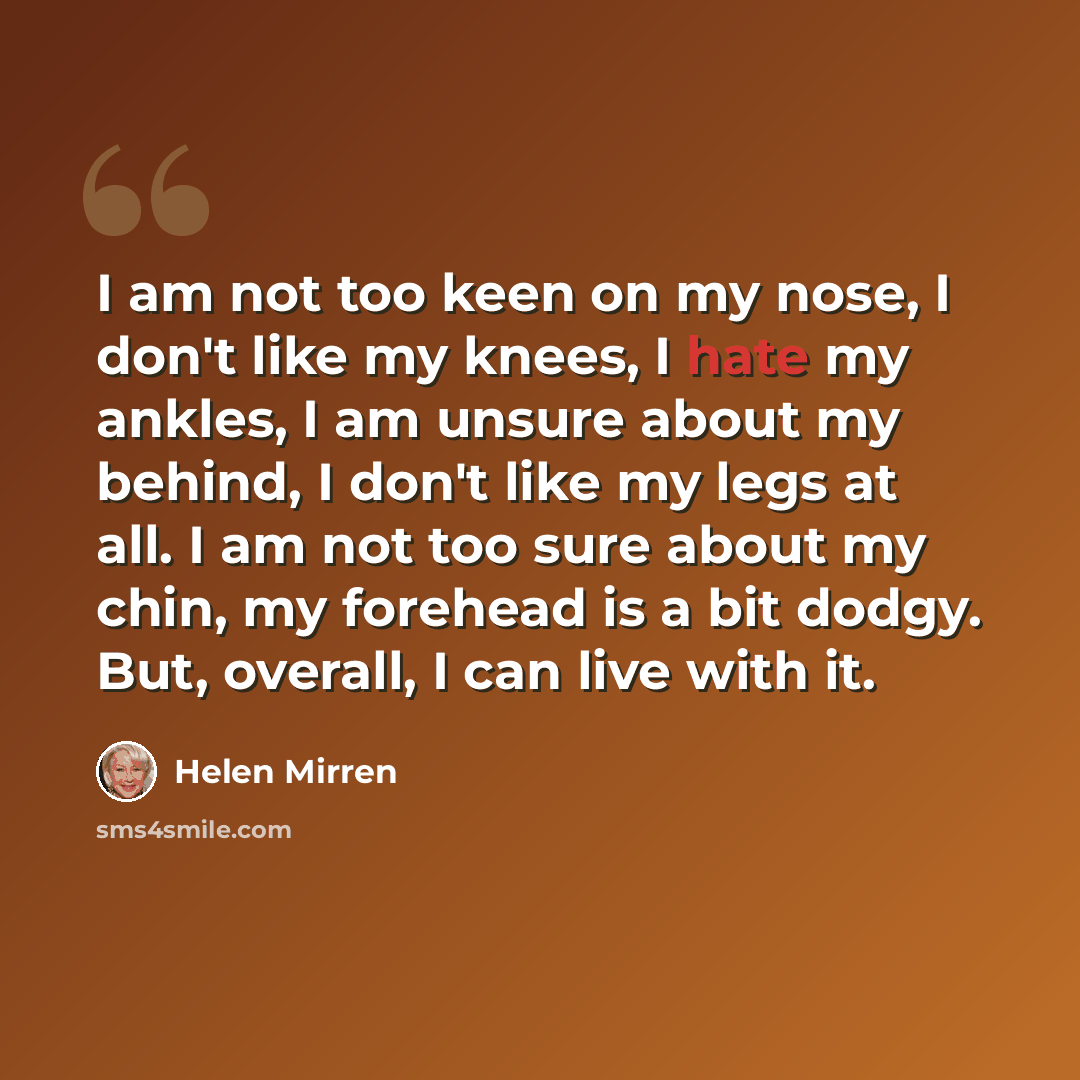 “I am not too keen on my nose, I don't like my knees, I hate my ankles, I am unsure about my behind, I don't like my legs at all. I am not too sure about my chin, my forehead is a bit dodgy. But, overall, I can live with it.” quote by Helen Mirren