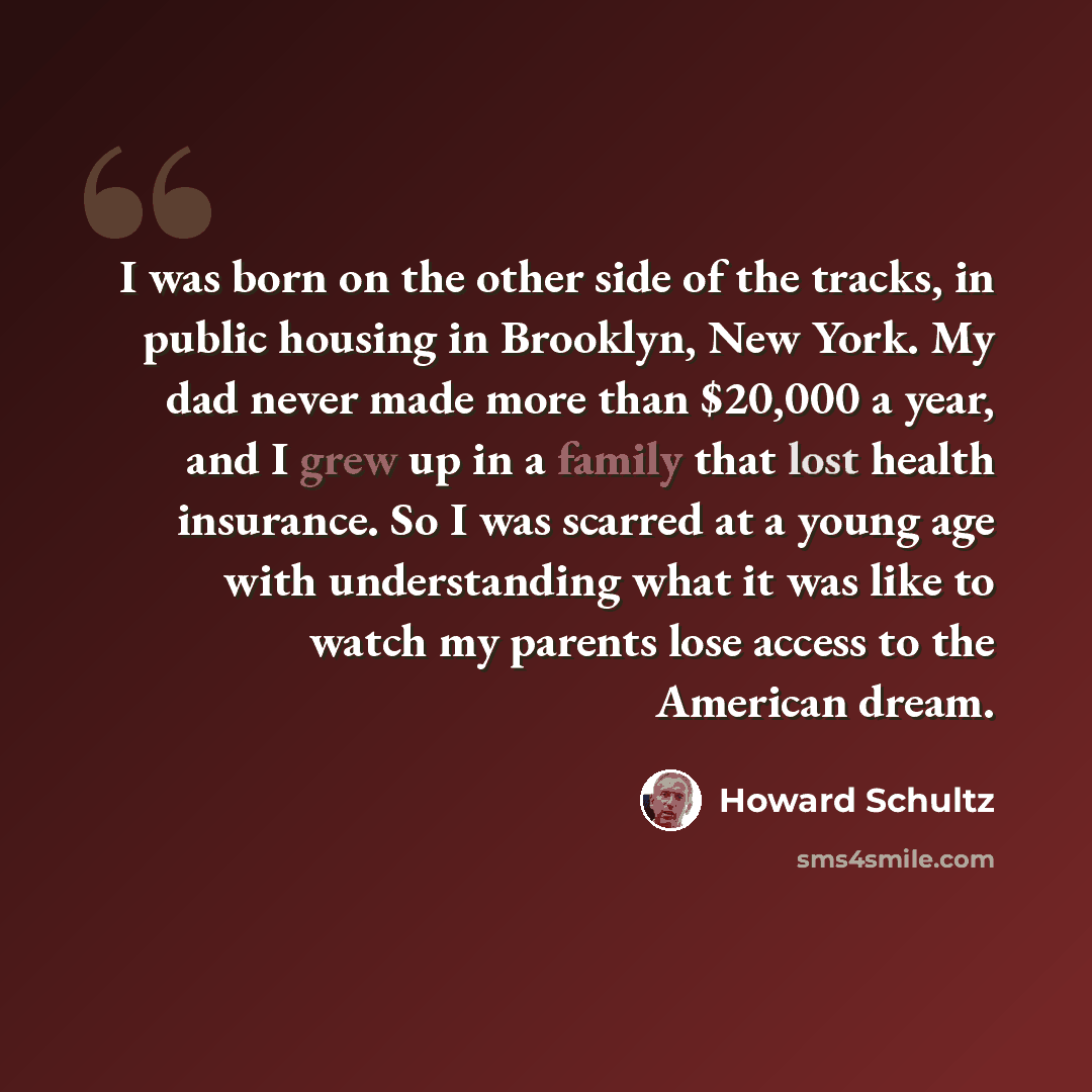 “I was born on the other side of the tracks, in public housing in Brooklyn, New York. My dad never made more than $20,000 a year, and I grew up in a family that lost health insurance. So I was scarred at a young age with understanding what it was like to watch my parents lose access to the American…” quote by Howard Schultz