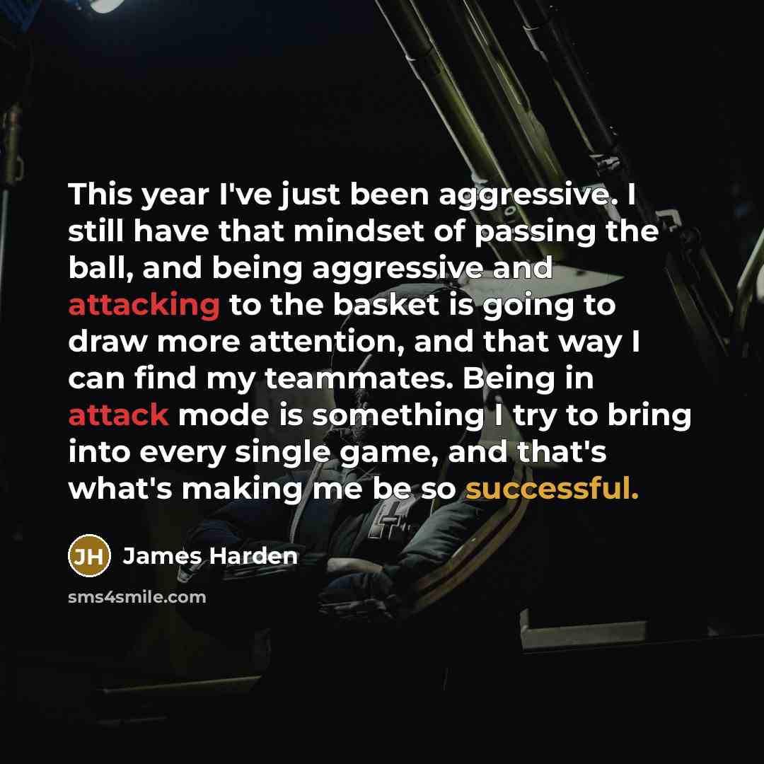 “This year I've just been aggressive. I still have that mindset of passing the ball, and being aggressive and attacking to the basket is going to draw more attention, and that way I can find my teammates. Being in attack mode is something I try to bring into every single game, and that's what's…” quote by James Harden