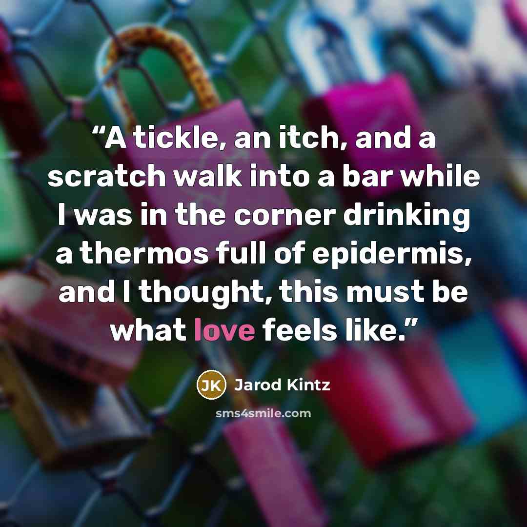 “A tickle, an itch, and a scratch walk into a bar while I was in the corner drinking a thermos full of epidermis, and I thought, this must be what love feels like.” quote by Jarod Kintz