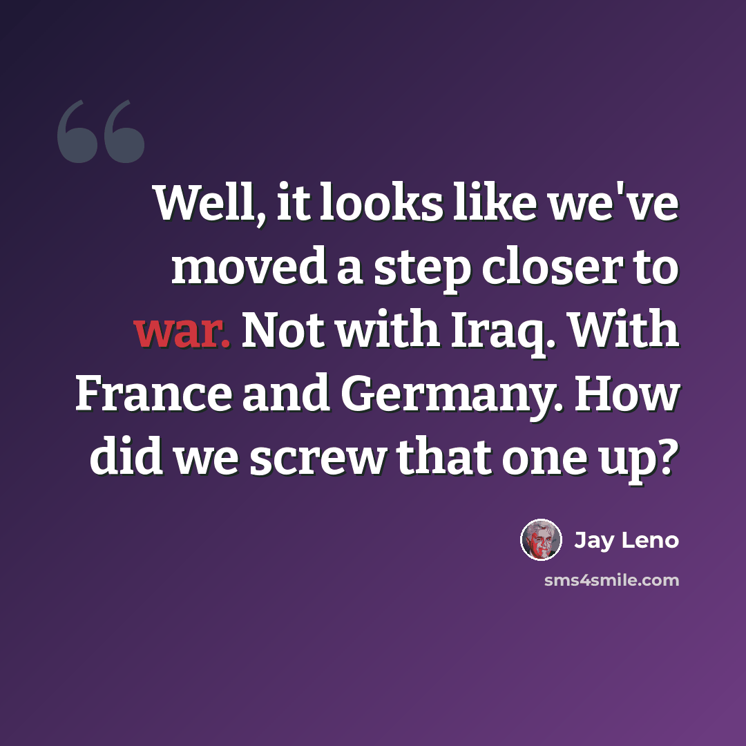 “Well, it looks like we've moved a step closer to war. Not with Iraq. With France and Germany. How did we screw that one up?” quote by Jay Leno