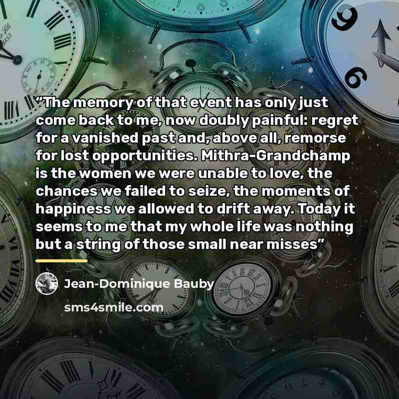 “The memory of that event has only just come back to me, now doubly painful: regret for a vanished past and, above all, remorse for lost opportunities. Mithra-Grandchamp is the women we were unable to love, the chances we failed to seize, the moments of happiness we allowed to drift away. Today it…” quote by Jean-Dominique Bauby
