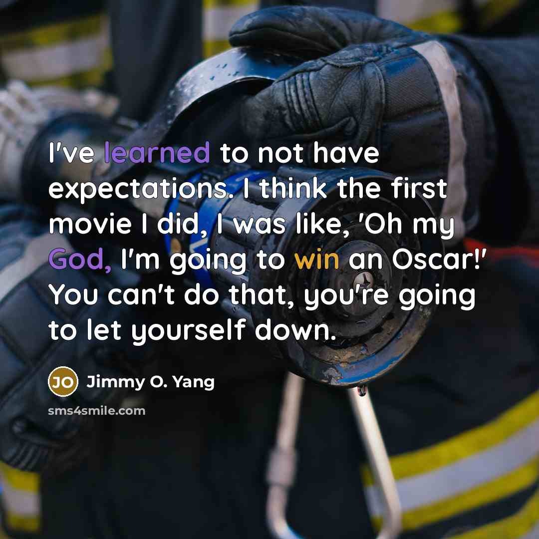 “I've learned to not have expectations. I think the first movie I did, I was like, 'Oh my God, I'm going to win an Oscar!' You can't do that, you're going to let yourself down.” quote by Jimmy O. Yang
