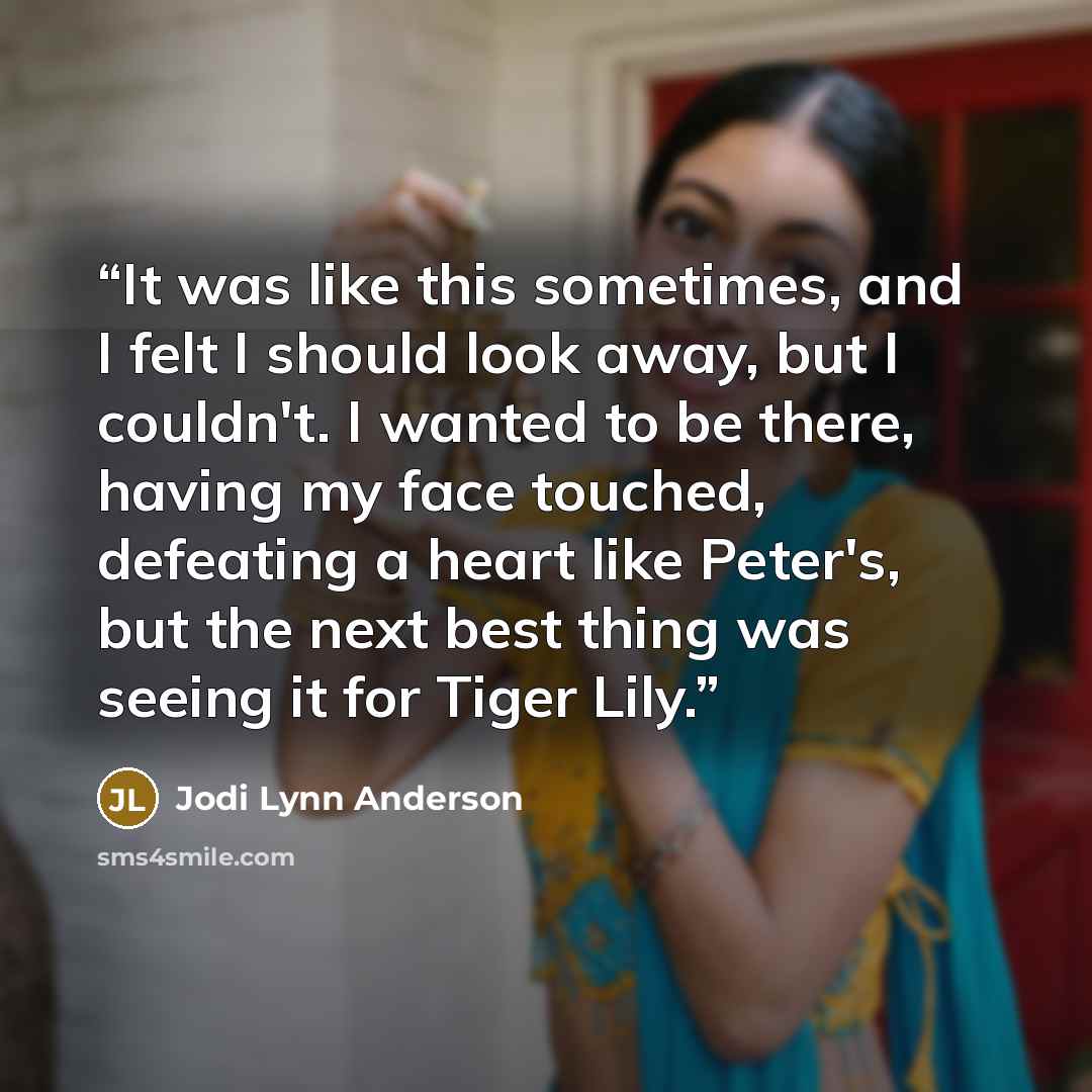 “It was like this sometimes, and I felt I should look away, but I couldn't. I wanted to be there, having my face touched, defeating a heart like Peter's, but the next best thing was seeing it for Tiger Lily.” quote by Jodi Lynn Anderson