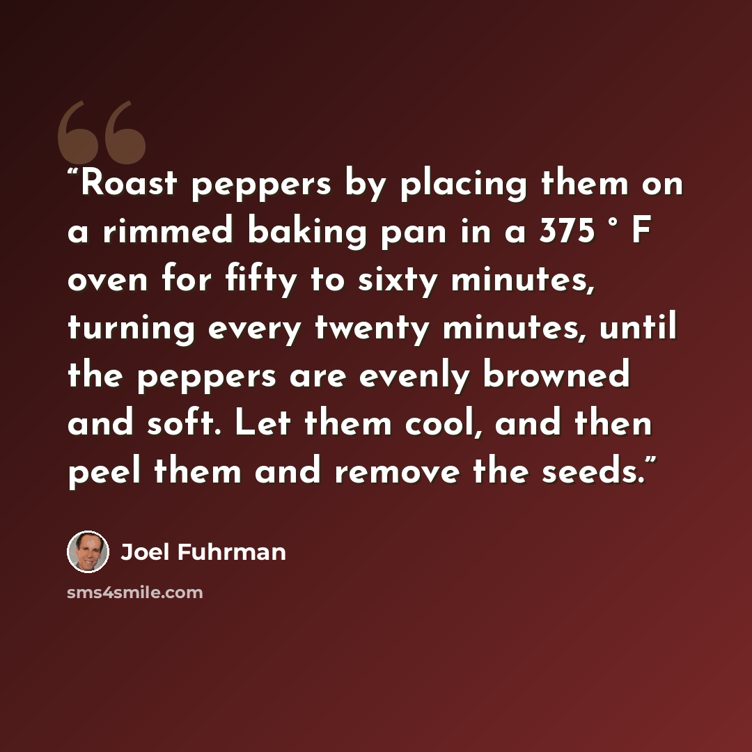 “Roast peppers by placing them on a rimmed baking pan in a 375 ° F oven for fifty to sixty minutes, turning every twenty minutes, until the peppers are evenly browned and soft. Let them cool, and then peel them and remove the seeds.” quote by Joel Fuhrman